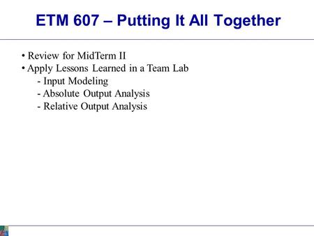 ETM 607 – Putting It All Together Review for MidTerm II Apply Lessons Learned in a Team Lab - Input Modeling - Absolute Output Analysis - Relative Output.