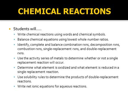  Students will…..  Write chemical reactions using words and chemical symbols.  Balance chemical equations using lowest whole number ratios.  Identify,