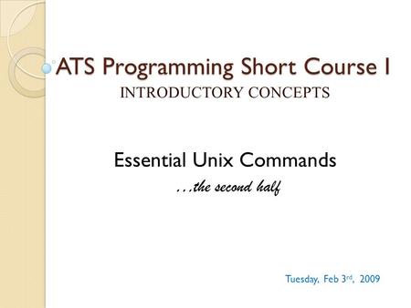 ATS Programming Short Course I INTRODUCTORY CONCEPTS Tuesday, Feb 3 rd, 2009 Essential Unix Commands …the second half.