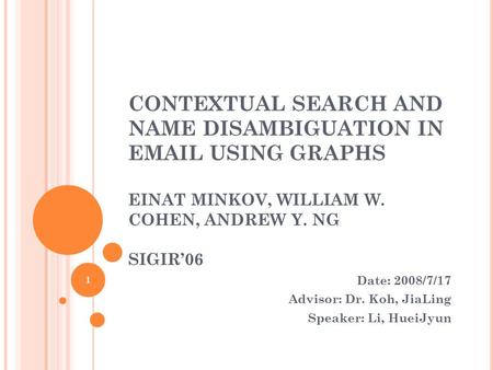 CONTEXTUAL SEARCH AND NAME DISAMBIGUATION IN EMAIL USING GRAPHS EINAT MINKOV, WILLIAM W. COHEN, ANDREW Y. NG SIGIR’06 Date: 2008/7/17 Advisor: Dr. Koh,