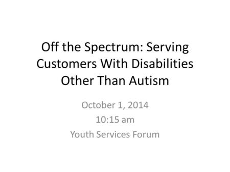 Off the Spectrum: Serving Customers With Disabilities Other Than Autism October 1, 2014 10:15 am Youth Services Forum.