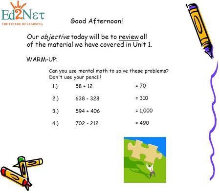 Good Afternoon! Our objective today will be to review all of the material we have covered in Unit 1. WARM-UP: Can you use mental math to solve these problems?