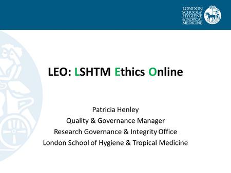 LEO: LSHTM Ethics Online Patricia Henley Quality & Governance Manager Research Governance & Integrity Office London School of Hygiene & Tropical Medicine.