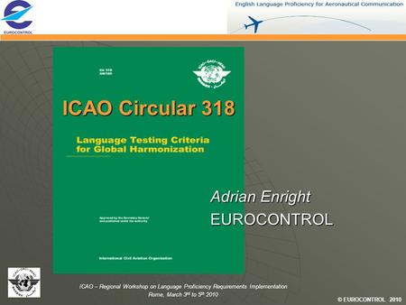 © EUROCONTROL 2010 ICAO – Regional Workshop on Language Proficiency Requirements Implementation Rome, March 3 rd to 5 th 2010 ICAO Circular 318 Adrian.