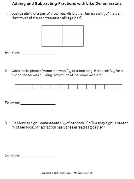 Copyright © 2010 Study Island - All rights reserved. Adding and Subtracting Fractions with Like Denominators 1.Joshua ate ¼ of a pan of brownies. His brother.