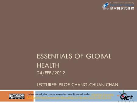 ESSENTIALS OF GLOBAL HEALTH 24/FEB/2012 LECTURER: PROF. CHANG-CHUAN CHAN Unless noted, the course materials are licensed under Creative Commons Attribution-NonCommercial-ShareAlike.