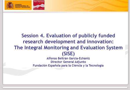 Session 4. Evaluation of publicly funded research development and innovation: The Integral Monitoring and Evaluation System (SISE) Alfonso Beltrán García-Echániz.