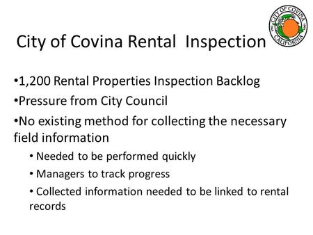 City of Covina Rental Inspection 1,200 Rental Properties Inspection Backlog Pressure from City Council No existing method for collecting the necessary.