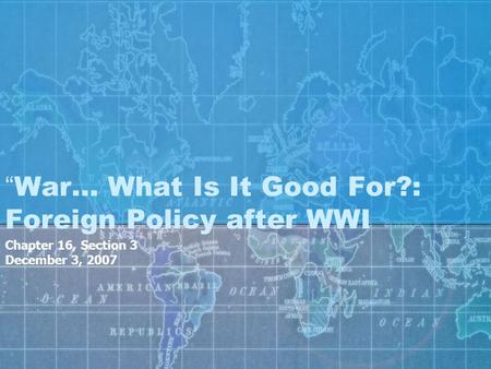 “War… What Is It Good For?: Foreign Policy after WWI Chapter 16, Section 3 December 3, 2007.