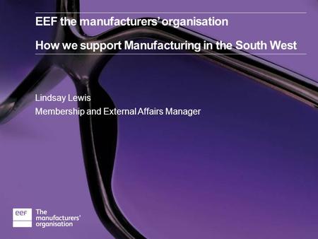 Lindsay Lewis Membership and External Affairs Manager EEF the manufacturers’ organisation How we support Manufacturing in the South West.