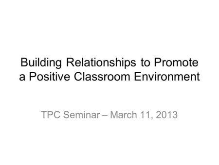 Building Relationships to Promote a Positive Classroom Environment TPC Seminar – March 11, 2013.