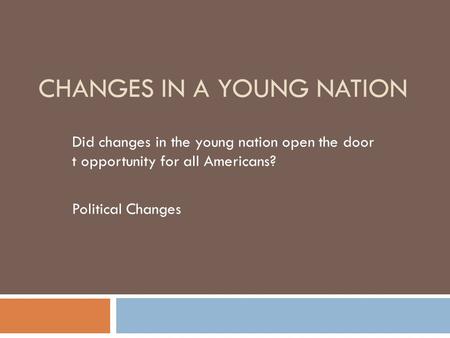 CHANGES IN A YOUNG NATION Did changes in the young nation open the door t opportunity for all Americans? Political Changes.