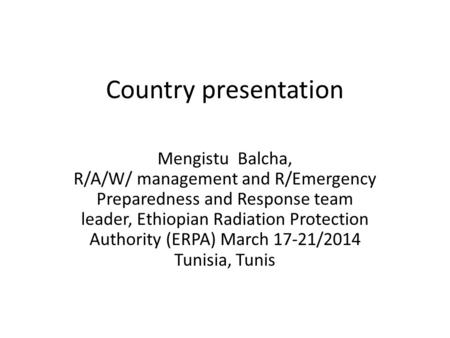 Country presentation Mengistu Balcha, R/A/W/ management and R/Emergency Preparedness and Response team leader, Ethiopian Radiation Protection Authority.