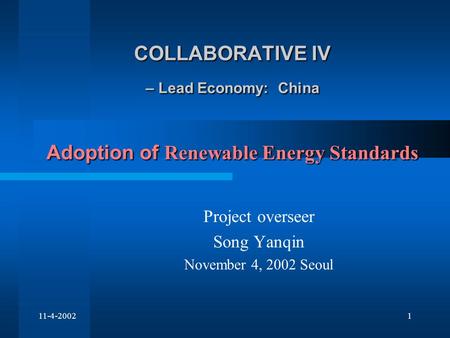 11-4-20021 COLLABORATIVE IV – Lead Economy: China Adoption of Renewable Energy Standards Project overseer Song Yanqin November 4, 2002 Seoul.