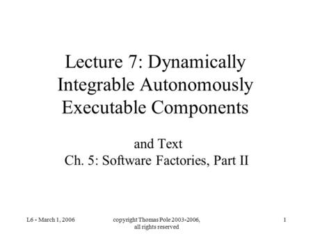 L6 - March 1, 2006copyright Thomas Pole 2003-2006, all rights reserved 1 Lecture 7: Dynamically Integrable Autonomously Executable Components and Text.