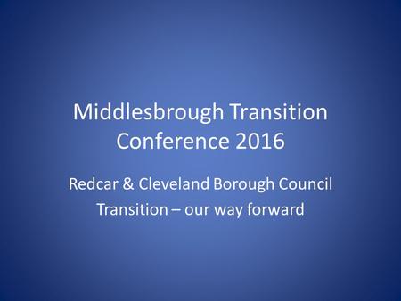 Middlesbrough Transition Conference 2016 Redcar & Cleveland Borough Council Transition – our way forward.