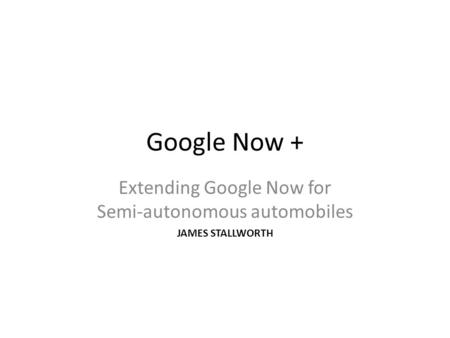 Google Now + Extending Google Now for Semi-autonomous automobiles JAMES STALLWORTH.