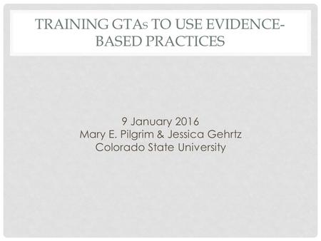 TRAINING GTA S TO USE EVIDENCE- BASED PRACTICES 9 January 2016 Mary E. Pilgrim & Jessica Gehrtz Colorado State University.