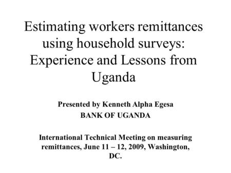 Estimating workers remittances using household surveys: Experience and Lessons from Uganda Presented by Kenneth Alpha Egesa BANK OF UGANDA International.