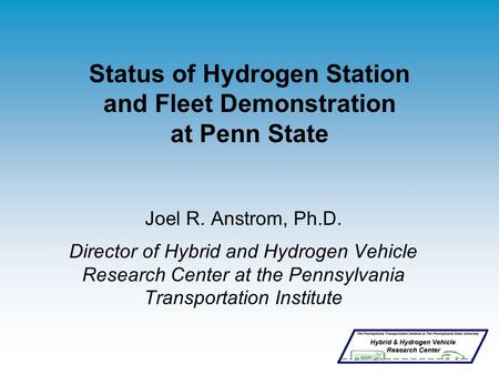 Status of Hydrogen Station and Fleet Demonstration at Penn State Joel R. Anstrom, Ph.D. Director of Hybrid and Hydrogen Vehicle Research Center at the.