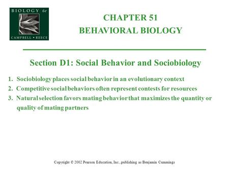 CHAPTER 51 BEHAVIORAL BIOLOGY Copyright © 2002 Pearson Education, Inc., publishing as Benjamin Cummings Section D1: Social Behavior and Sociobiology 1.Sociobiology.