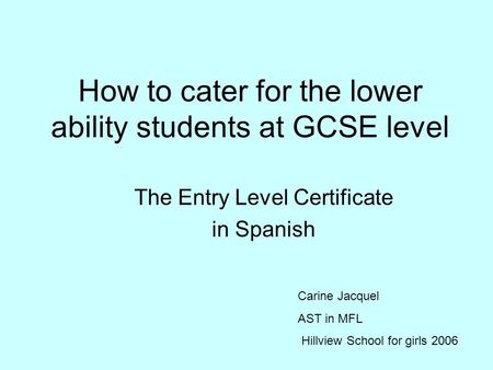 How to cater for the lower ability students at GCSE level The Entry Level Certificate in Spanish Carine Jacquel AST in MFL Hillview School for girls 2006.