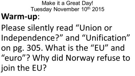 Make it a Great Day! Tuesday November 10 th 2015 Warm-up: Please silently read “Union or Independence?” and “Unification” on pg. 305. What is the “EU”