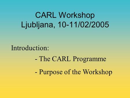 CARL Workshop Ljubljana, 10-11/02/2005 Introduction: - The CARL Programme - Purpose of the Workshop.