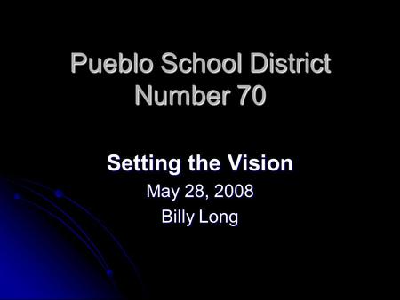 Pueblo School District Number 70 Setting the Vision May 28, 2008 Billy Long.