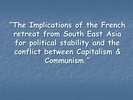 “The Implications of the French retreat from South East Asia for political stability and the conflict between Capitalism & Communism.”