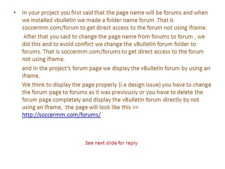 In your project you first said that the page name will be forums and when we installed vbulletin we made a folder name forum.That is soccermm.com/forum.