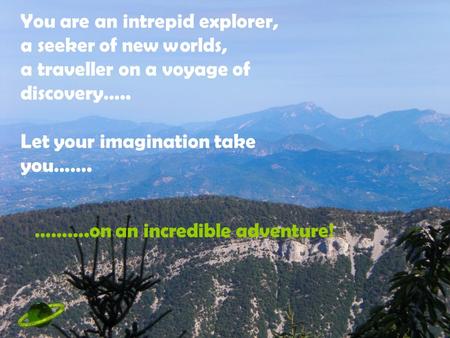 You are an intrepid explorer, a seeker of new worlds, a traveller on a voyage of discovery….. Let your imagination take you……. ……….on an incredible adventure!