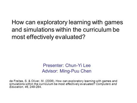 How can exploratory learning with games and simulations within the curriculum be most effectively evaluated? Presenter: Chun-Yi Lee Advisor: Ming-Puu Chen.