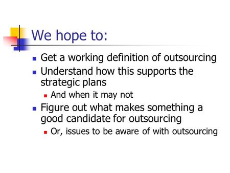 We hope to: Get a working definition of outsourcing Understand how this supports the strategic plans And when it may not Figure out what makes something.