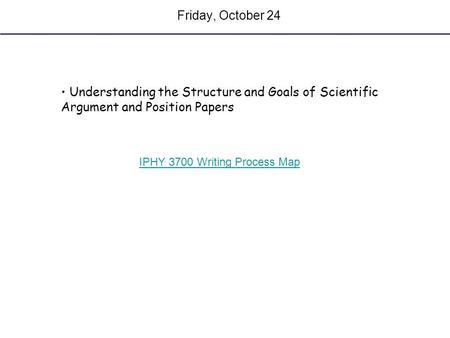 Friday, October 24 Understanding the Structure and Goals of Scientific Argument and Position Papers IPHY 3700 Writing Process Map.