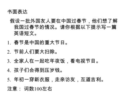 书面表达 假设一批外国友人要在中国过春节，他们想了解 我国过春节的情况。请你根据以下提示写一篇 英语短文。 1. 春节是中国的重大节日。 2. 节前人们要大扫除。 3. 全家人在一起吃年夜饭，看电视节目。 4. 孩子们会得到压岁钱。 5. 年初一穿新衣服，走亲访友，互道吉利。 注意： 词数 100 左右.