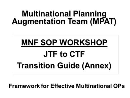 Framework for Effective Multinational OPs Multinational Planning Augmentation Team (MPAT) MNF SOP WORKSHOP JTF to CTF Transition Guide (Annex)