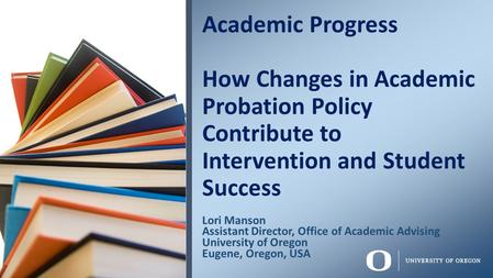 Lori Manson Assistant Director, Office of Academic Advising University of Oregon Eugene, Oregon, USA Academic Progress How Changes in Academic Probation.