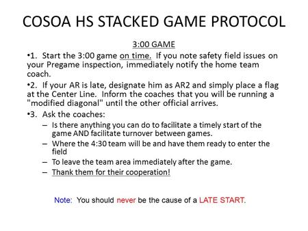 Note: You should never be the cause of a LATE START. COSOA HS STACKED GAME PROTOCOL 3:00 GAME 1.Start the 3:00 game on time. If you note safety field issues.