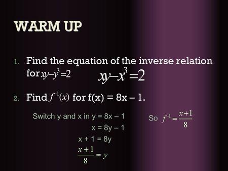 WARM UP 1. Find the equation of the inverse relation for 2. Find for f(x) = 8x – 1. Switch y and x in y = 8x – 1 x = 8y – 1 x + 1 = 8y So.