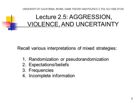 1 UNIVERSITY OF CALIFORNIA, IRVINE, GAME THEORY AND POLITICS 2, POL SCI 130B, 67130 Lecture 2.5: AGGRESSION, VIOLENCE, AND UNCERTAINTY Recall various interpretations.