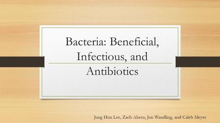 Bacteria: Beneficial, Infectious, and Antibiotics Jung Hun Lee, Zach Ahern, Jon Wandling, and Caleb Meyer.