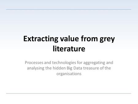 Extracting value from grey literature Processes and technologies for aggregating and analysing the hidden Big Data treasure of the organisations.