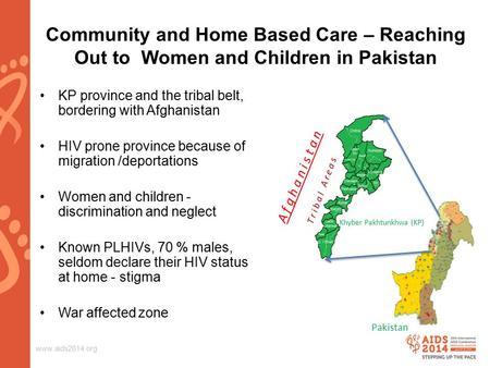 Www.aids2014.org Community and Home Based Care – Reaching Out to Women and Children in Pakistan KP province and the tribal belt, bordering with Afghanistan.