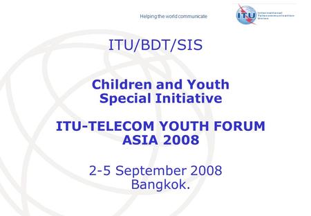 Helping the world communicate ITU/BDT/SIS Children and Youth Special Initiative ITU-TELECOM YOUTH FORUM ASIA 2008 2-5 September 2008 Bangkok.