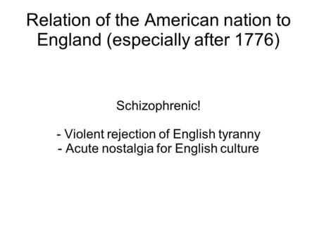 Relation of the American nation to England (especially after 1776) Schizophrenic! - Violent rejection of English tyranny - Acute nostalgia for English.