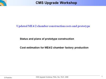 CMS Upgrade Workshop, FNAL, Nov 19-21, 2008 1 O.Prokofiev CMS Upgrade Workshop Updated ME4/2 chamber construction costs and prototype Status and plans.