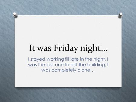 It was Friday night… I stayed working till late in the night, I was the last one to left the building, I was completely alone…