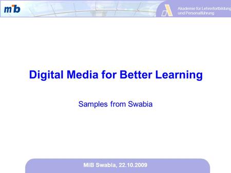 Akademie für Lehrerfortbildung und Personalführung MiB Swabia, 22.10.2009 Samples from Swabia Digital Media for Better Learning.