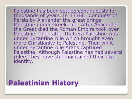 Palestinian History Palestine has been settled continuously for thousands of years. In 333BC. Conquest of Persia by Alexander the great brings Palestine.